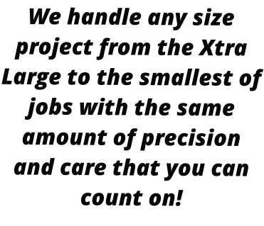 We handle any size project from the Xtra Large to the smallest of jobs with the same amount of precision and care that you can count on!